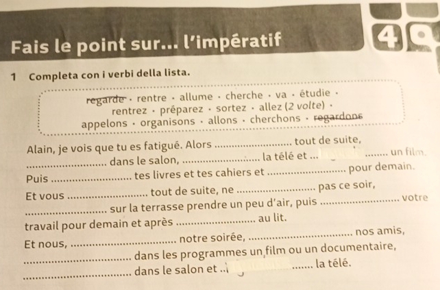 Fais le point sur... l’impératif 40 
1 Completa con i verbi della lista. 
regarde - rentre - allume - cherche - va · étudie . 
rentrez · préparez · sortez · allez (2 volte) · 
appelons · organisons · allons · cherchons · regardons 
Alain, je vois que tu es fatigué. Alors _tout de suite, _un film. 
dans le salon, _la télé et ... 
Puis_ tes livres et tes cahiers et _pour demain. 
Et vous _tout de suite, ne _pas ce soir, 
_sur la terrasse prendre un peu d’air, puis 
_votre 
travail pour demain et après _au lit. 
Et nous, _notre soirée, _nos amis, 
_dans les programmes un film ou un documentaire, 
_ 
dans le salon et .. _la télé.