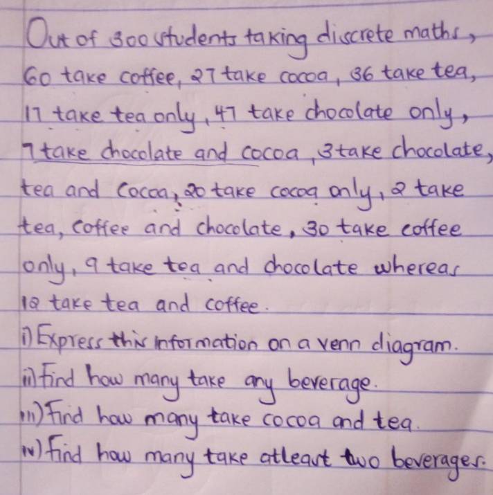 Out of 800 students taking discrete maths,
6o take coffee, 7 take cocoa, 36 take tea,
17 take tea only, 47 take chocolate only,
7 take chocolate and cocoa, 3 take chocolate, 
tea and Cocon, go take cocoa only, take 
tea, coffee and chocolate, 3o take coffee 
only, 9 take tea and chocolate whereas
18 take tea and coffee. 
1) Express this information on a vean diagram. 
il Find how many take any beverage. 
(1) find how many take cocoa and tea. 
W) find how many take atleat two beverages.