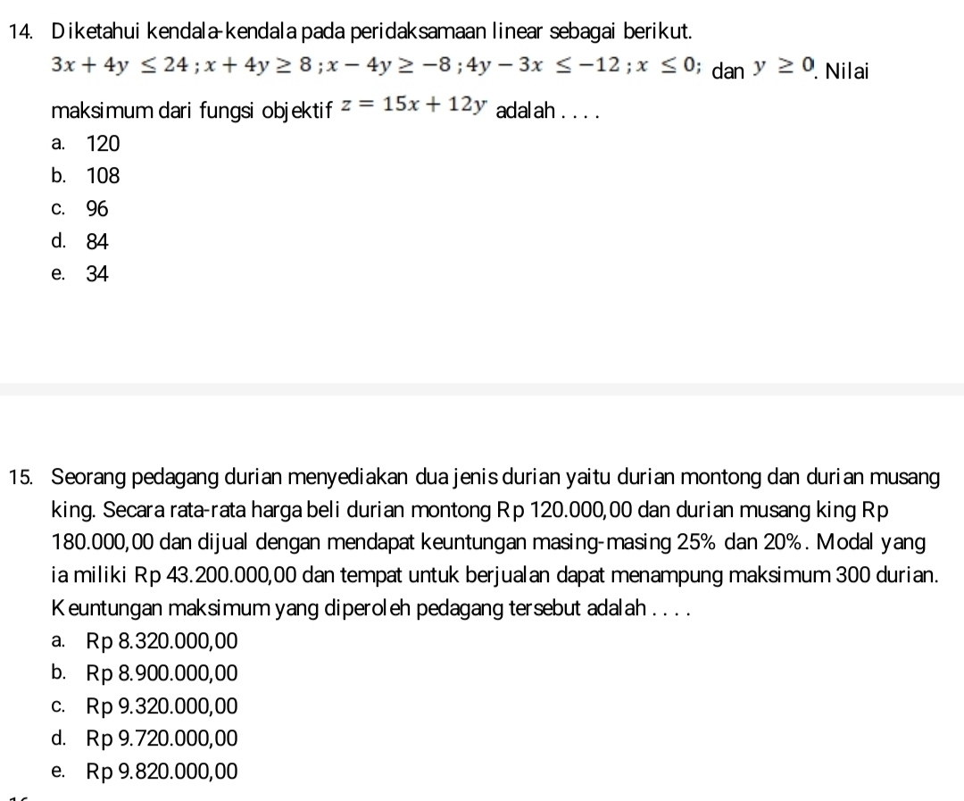 Diketahui kendala-kendala pada peridaksamaan linear sebagai berikut.
3x+4y≤ 24; x+4y≥ 8; x-4y≥ -8; 4y-3x≤ -12; x≤ 0; d an y≥ 0. Nilai
maksimum dari fungsi objektif z=15x+12y adalah . . . .
a. 120
b. 108
c. 96
d. 84
e. 34
15. Seorang pedagang durian menyediakan dua jenis durian yaitu durian montong dan durian musang
king. Secara rata-rata harga beli durian montong Rp 120.000,00 dan durian musang king Rp
180.000,00 dan dijual dengan mendapat keuntungan masing-masing 25% dan 20%. Modal yang
ia miliki Rp 43.200.000,00 dan tempat untuk berjualan dapat menampung maksimum 300 durian.
Keuntungan maksimum yang diperoleh pedagang tersebut adalah .. . .
a. Rp 8.320.000,00
b. Rp 8.900.000,00
c. Rp 9.320.000,00
d. Rp 9.720.000,00
e. Rp 9.820.000,00