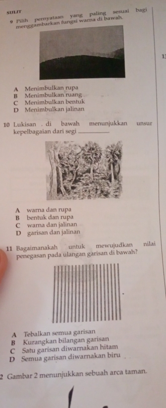 SULIT
9 Pilih pernyataan yang paling sesuai bagi
menggn fungsi warna di bawah.
1
A Menimbulkan rupa
B Menimbulkan ruang
C Menimbulkan bentuk
D Menimbulkan jalinan
10 Lukisan . di bawah menunjukkan unsur
kepelbagaian dari segi_
A warna dan rupa
B bentuk dan rupa
C warna dan jalinan
D garisan dan jalinan
11 Bagaimanakah untuk mewujudkan nilai
penegasan pada ulangan garisan di bawah?
A Tebalkan semua garisan
B Kurangkan bilangan garisan
C Satu garisan diwarnakan hitam
D Semua garisan diwarnakan biru
2 Gambar 2 menunjukkan sebuah arca taman.