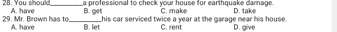 You should_ a professional to check your house for earthquake damage.
A. have B. get C. make D. take
29. Mr. Brown has to_ his car serviced twice a year at the garage near his house.
A. have B. let C. rent D. give