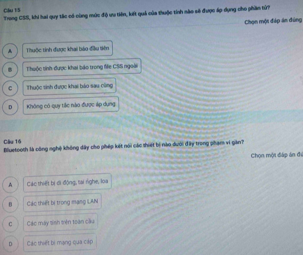 Trong CSS, khi hai quy tắc có cùng mức độ ưu tiên, kết quả của thuộc tính nào sẽ được áp dụng cho phần tứ?
Chọn một đáp án đúng
A Thuộc tính được khai báo đầu tiên
B Thuộc tính được khai báo trong file CSS ngoài
C Thuộc tính được khai báo sau cũng
D Không có quy tắc nào được áp dụng
Câu 16
Bluetooth là công nghệ không dây cho phép kết nõi các thiết bị nào dưới đây trong phạm vi gần?
Chọn một đáp án đú
A Các thiết bị di động, tai nghe, loa
B Các thiết bị trong mạng LAN
C Các máy tính trên toàn cầu
D Các thiết bị mạng qua cáp