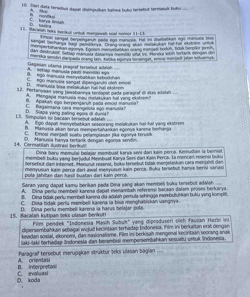 Dari data tersebut dapat disimpulkan bahwa buku tersebut termasuk buku ....
A. fiksi
B. nonfiksi
C. karya ilmiah
D. sastra
11. Bacalah teks berikut untuk menjawab soal nomor 11-13.
Emosi sangat berpengaruh pada ego manusia. Hal ini disebabkan ego manusia bisa
sangat berharga bagi pemiliknya. Orang-orang akan melakukan hal-hai ekstrem untuk
mempertahankan egonya. Egoism menyebabkan orang menjadi bodoh, tidak berpikir jernih,
dan destruktif. Setiap manusia dasarnya memiliki sifat ini, Mereka lebih tertarik dengan diri
mereka sendiri daripada orang lain. Ketika egonya tersengat, emosi menjadi jalan keluarnya.
Gagasan utama pragraf tersebut adalah ....
A. setiap manusia pasti memiliki ego
B. ego manusia menyebabkan kebodohan
C. ego manusia sangat dipengaruhi oleh emosi
D. manusia bisa melakukan hal-hal ekstrem
12. Pertanyaan yang jawabannya terdapat pada paragraf di atas adalah ....
A. Mengapa manusia mau melakukan hal yang ekstrem?
B. Apakah ego berpengaruh pada emosi manusia?
C. Bagaimana cara mengelola ego manusia?
D. Siapa yang paling egois di dunia?
13. Simpulan isi bacaan tersebut adalah ....
A. Ego dapat menyebabkan seseorang melakukan hal-hal yang ekstrem
B. Manusia akan terus mempertahankan egonya karena berharga
C. Emosi menjadi suatu pelampiasan jika egonya terusik
D. Manusia hanya tertarik dengan egonya sendiri.
14. Cermatilah ilustrasi berikut!
Dina baru memulai belajar membuat karya seni dari kain perca. Kemudian ia berniat
membeli buku yang berjudul Membuat Karya Šeni dari Kain Perca. Ia mencari resensi buku
tersebut dari internet. Menurut resensi, buku tersebut tidak menjelaskan cara menjahit dan
menyusun kain perca dari awal menyusun kain perca. Buku tersebut hanya berisi variasi
pola jahitan dan hasil buatan dari kain perca.
Saran yang dapat kamu berikan pada Dina yang akan membeli buku tersebut adalah ....
A. Dina perlu membeli karena dapat menambah referensi bacaan dalam proses berkarya.
B. Dina tidak perlu membeli karena dia adalah pemula sehingga membutuhkan buku yang komplit.
C. Dina tidak perlu membeli karena ia bisa menghabiskan uangnya.
D. Dina perlu membeli karena ia harus belajar pola.
15. Bacalah kutipan teks ulasan berikut!
Film pendek “Indonesia Masih Subuh” yang diproduseri oleh Fauzan Hazbi ini
dipersembahkan sebagai wujud kecintaan terhadap Indonesia. Film ini berkaitan erat dengan
keadan sosial, ekonomi, dan nasionalisme. Film ini berkisah mengenai kecintaan seorang anak
laki-laki terhadap Indonesia dan berambisi mempersembahkan sesuatu untuk Indonesia.
Paragraf tersebut merupakan struktur teks ulasan bagian ....
A. orientasi
B. interpretasi
C. evaluasi
D. koda