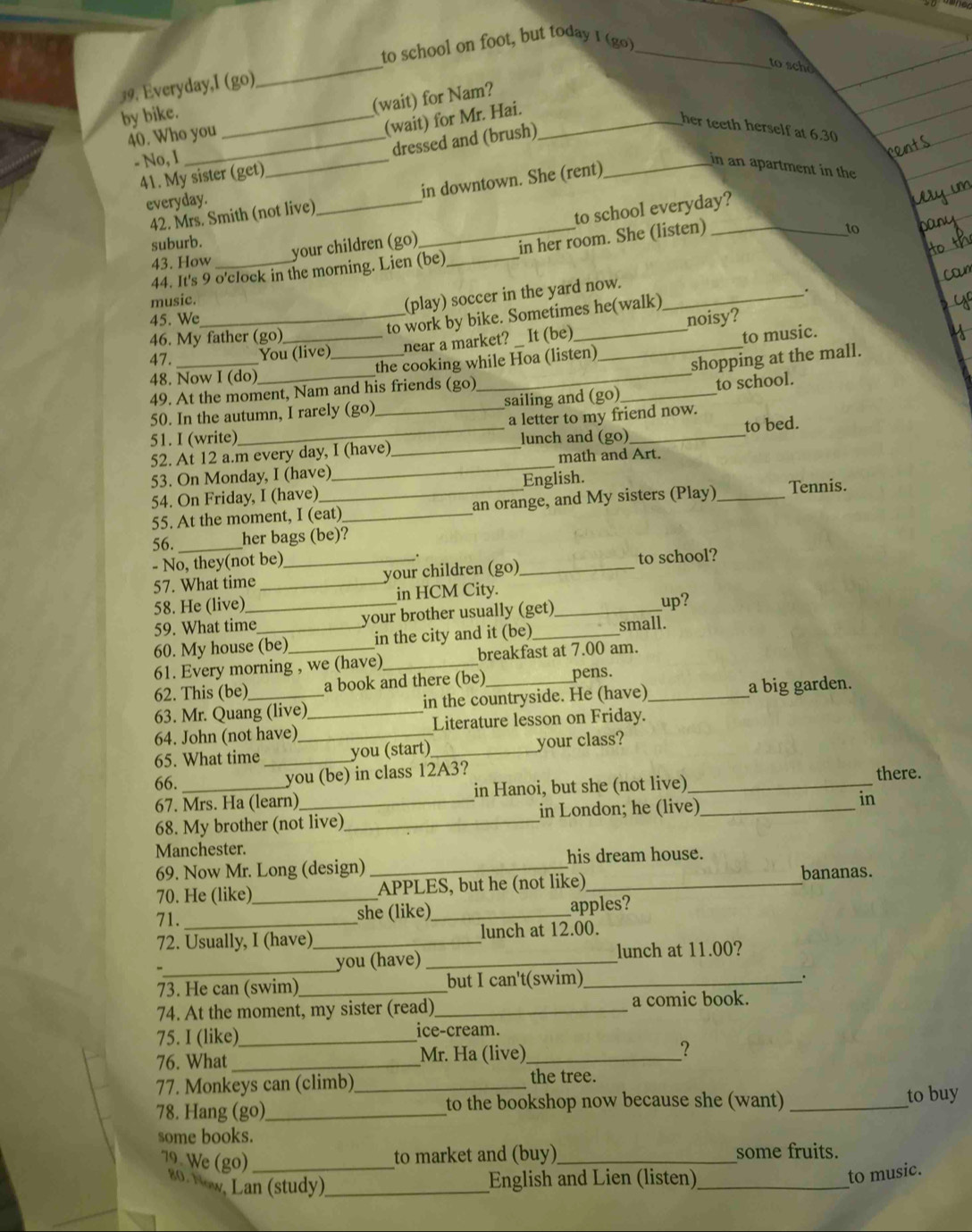 to school on foot, but today I (go)_
_
to scho
19. Everyday,I (go)
(wait) for Nam?
by bike._
(wait) for Mr. Hai._
her teeth herself at 6.30
40. Who you
_
dressed and (brush)
- No, 1
41. My sister (get)
42. Mrs. Smith (not live) _in downtown. She (rent)_
in an apartment in the
everyday.
to school everyday?
suburb.
43. How your children (go)
44. It's 9 o'clock in the morning. Lien (be) _in her room. She (listen)
6
(play) soccer in the yard now._
.
music.
to work by bike. Sometimes he(walk)
45. We_ noisy?
46. My father (go)_
near a market? _ It (be)
47. You (live)
48. Now I (do) __the cooking while Hoa (listen) _to music.
shopping at the mall.
49. At the moment, Nam and his friends (go)
50. In the autumn, I rarely (go) sailing and (go)_ to school.
51. I (write) _a letter to my friend now.
_
52. At 12 a.m every day, I (have)_ lunch and (go)_ to bed.
math and Art.
53. On Monday, I (have)
54. On Friday, I (have) English.
55. At the moment, I (eat)_ an orange, and My sisters (Play) _Tennis.
56. _her bags (be)?
- No, they(not be)_
57. What time _your children (go)_ to school?
58. He (live)_ in HCM City._
59. What time your brother usually (get) up?
60. My house (be) in the city and it (be)_ small.
61. Every morning , we (have) _breakfast at 7.00 am.
62. This (be) a book and there (be) pens.
63. Mr. Quang (live)_ in the countryside. He (have)_ a big garden.
64. John (not have) Literature lesson on Friday.
65. What time __you (start)_ your class?
you (be) in class 12A3?
66. __there.
67. Mrs. Ha (learn) in Hanoi, but she (not live)
68. My brother (not live)_ in London; he (live)_ in
Manchester.
69. Now Mr. Long (design) his dream house.
70. He (like)_ _APPLES, but he (not like)_ bananas.
71. _she (like)_ apples?
72. Usually, I (have)_ lunch at 12.00.
_
you (have) _lunch at 11.00?
73. He can (swim)_ but I can't(swim)_
74. At the moment, my sister (read)_ a comic book.
75. I (like)_
ice-cream.
76. What _Mr. Ha (live)_ ?
77. Monkeys can (climb)_ the tree.
78. Hang (go)_ to the bookshop now because she (want) _to buy
some books.
79 We (go)_
to market and (buy)_ some fruits.
20. Yow. Lan (study)_
English and Lien (listen)_
to music.