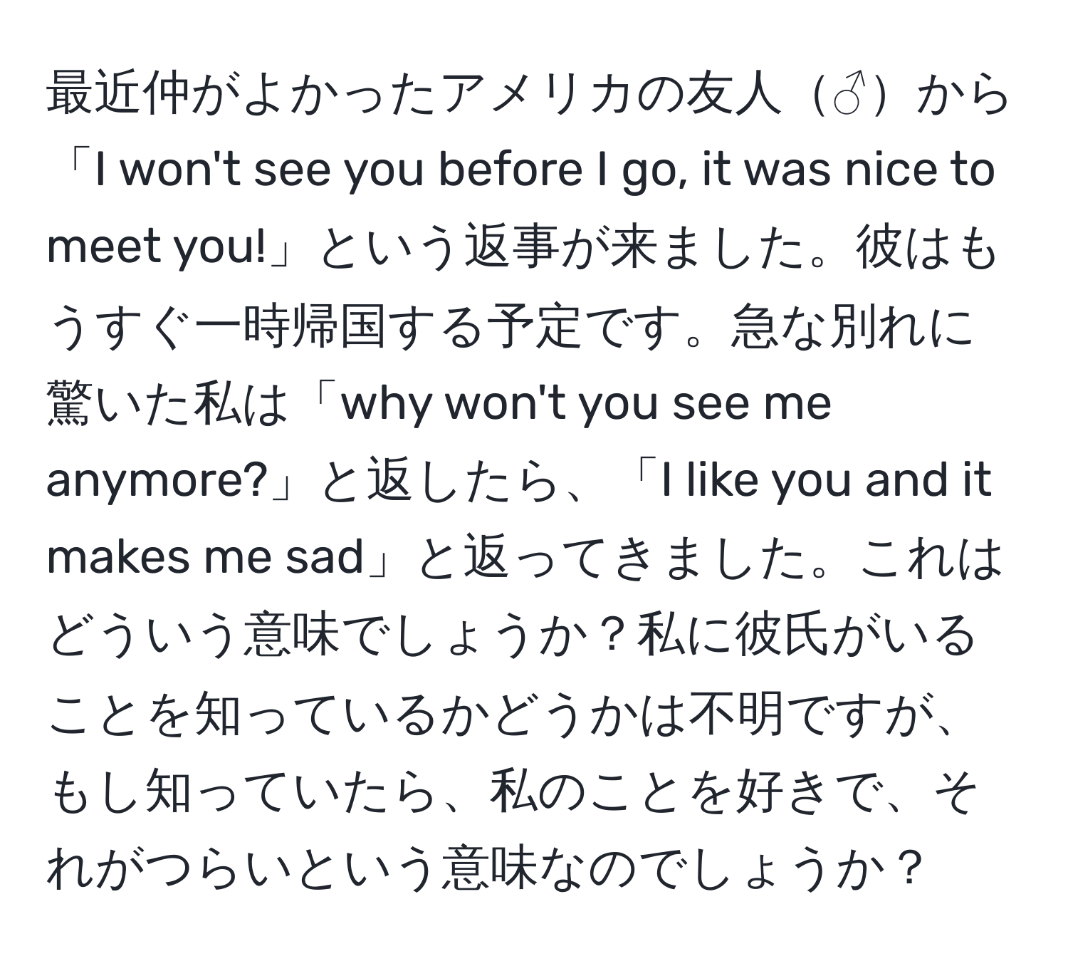 最近仲がよかったアメリカの友人♂から「I won't see you before I go, it was nice to meet you!」という返事が来ました。彼はもうすぐ一時帰国する予定です。急な別れに驚いた私は「why won't you see me anymore?」と返したら、「I like you and it makes me sad」と返ってきました。これはどういう意味でしょうか？私に彼氏がいることを知っているかどうかは不明ですが、もし知っていたら、私のことを好きで、それがつらいという意味なのでしょうか？