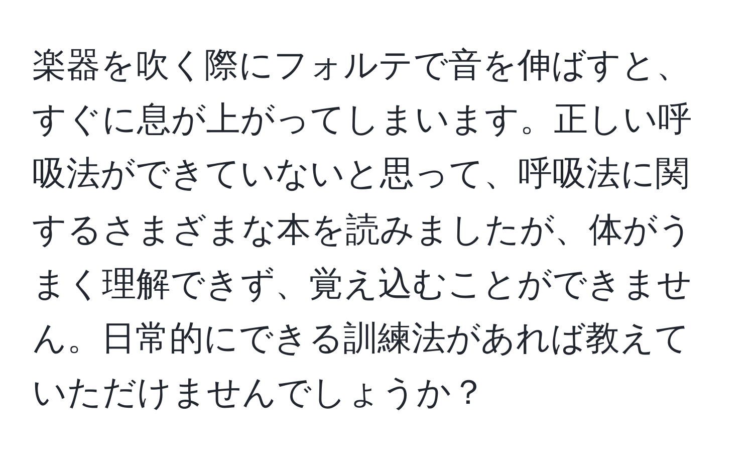 楽器を吹く際にフォルテで音を伸ばすと、すぐに息が上がってしまいます。正しい呼吸法ができていないと思って、呼吸法に関するさまざまな本を読みましたが、体がうまく理解できず、覚え込むことができません。日常的にできる訓練法があれば教えていただけませんでしょうか？