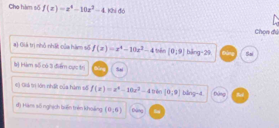 Cho hàm số f(x)=x^4-10x^2-4. Khi đó
Chọn đủ
a) Giá trị nhỏ nhất của hàm số f(x)=x^4-10x^2-4 trên [0;9] bǎng -29. D imuy Sai
b) Hàm số có 3 điểm cực trị Bóng Sai
c) Giá trị lớn nhất của hàm số f(x)=x^4-10x^2-4 trên [0;9] bǎng -4. Đứng Sel
d) Hàm số nghịch biến trên khoảng (0;6) Đúng a