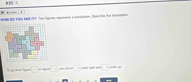 #30 
》 Listen 
HOW DO YOU SEE IT? Two figures represent a translation. Describe the translation. 
To go from figure □ to figure □ , you move □ units right and □ units up. 
71 3? 33 34 Next