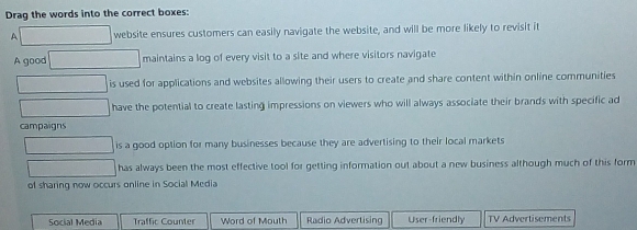 Drag the words into the correct boxes:
A website ensures customers can easily navigate the website, and will be more likely to revisit it
A good maintains a log of every visit to a site and where visitors navigate
is used for applications and websites allowing their users to create and share content within online communities
have the potential to create lasting impressions on viewers who will always associate their brands with specific ad
campaigns
is a good option for many businesses because they are advertising to their local markets
has always been the most effective tool for getting information out about a new business although much of this form
of sharing now occurs online in Social Media
Socíal Medía Traffic Counter Word of Mouth Radio Advertising User-friendly TV Advertisements