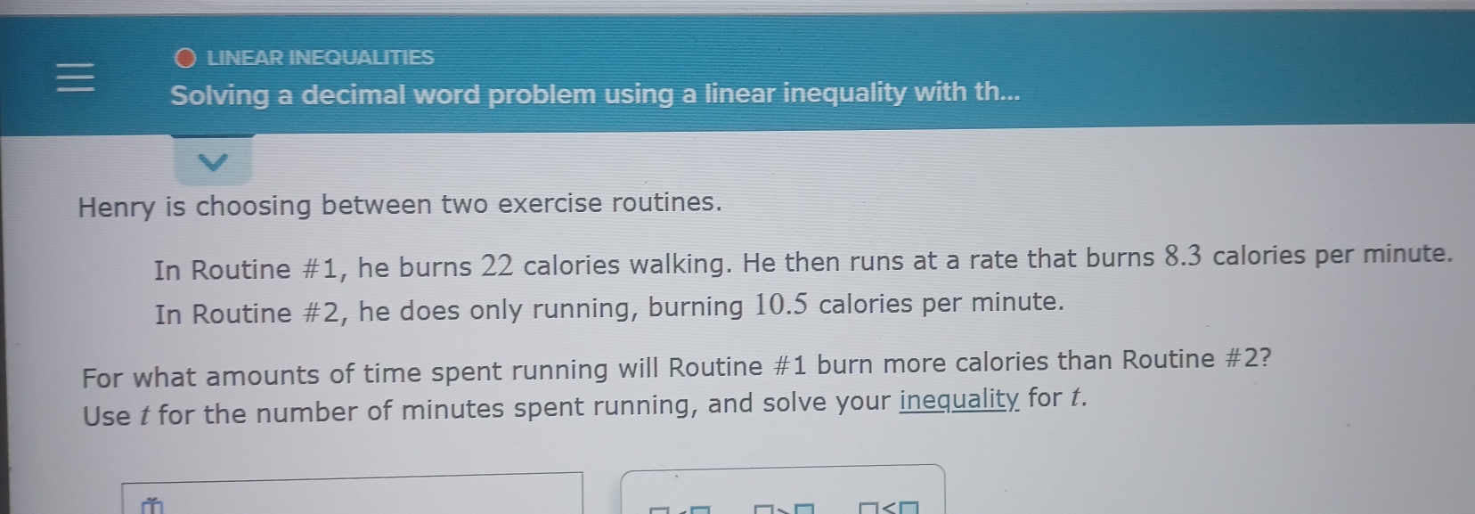 LINEAR INEQUALITIES 
Solving a decimal word problem using a linear inequality with th... 
Henry is choosing between two exercise routines. 
In Routine #1, he burns 22 calories walking. He then runs at a rate that burns 8.3 calories per minute. 
In Routine #2, he does only running, burning 10.5 calories per minute. 
For what amounts of time spent running will Routine # 1 burn more calories than Routine # 2? 
Use t for the number of minutes spent running, and solve your inequality for t.
□