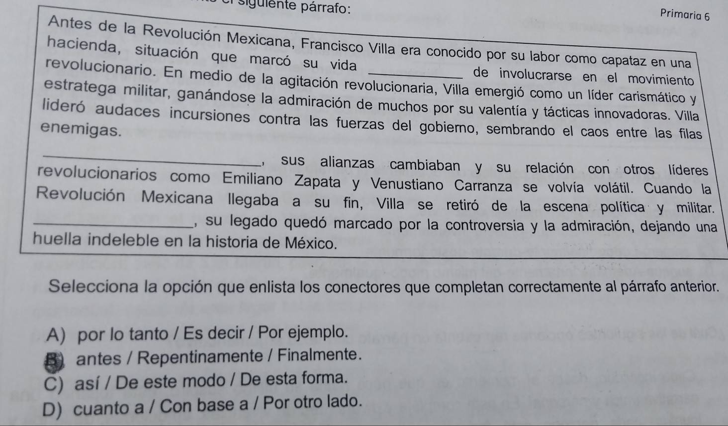 sigulente párrafo:
Primaria 6
Antes de la Revolución Mexicana, Francisco Villa era conocido por su labor como capataz en una
hacienda, situación que marcó su vida
de involucrarse en el movimiento
revolucionario. En medio de la agitación revolucionaria, Villa emergió como un líder carismático y
estratega militar, ganándose la admiración de muchos por su valentía y tácticas innovadoras. Villa
lideró audaces incursiones contra las fuerzas del gobierno, sembrando el caos entre las filas
enemigas.
_
, sus alianzas cambiaban y su relación con otros líderes
revolucionarios como Emiliano Zapata y Venustiano Carranza se volvía volátil. Cuando la
Revolución Mexicana llegaba a su fin, Villa se retiró de la escena política y militar.
_, su legado quedó marcado por la controversia y la admiración, dejando una
huella indeleble en la historia de México.
Selecciona la opción que enlista los conectores que completan correctamente al párrafo anterior.
A) por lo tanto / Es decir / Por ejemplo.
B) antes / Repentinamente / Finalmente.
C) así / De este modo / De esta forma.
D) cuanto a / Con base a / Por otro lado.