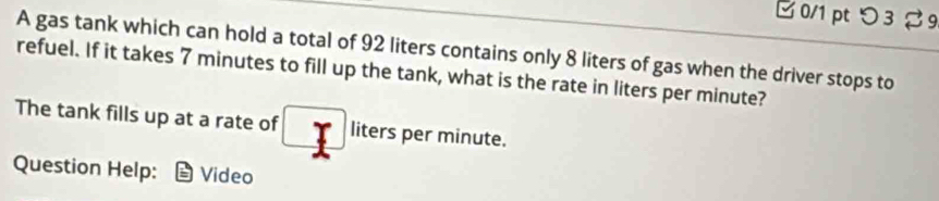 □0/1 pt つ3 % 9 
A gas tank which can hold a total of 92 liters contains only 8 liters of gas when the driver stops to 
refuel. If it takes 7 minutes to fill up the tank, what is the rate in liters per minute? 
The tank fills up at a rate of liters per minute. 
Question Help: Video