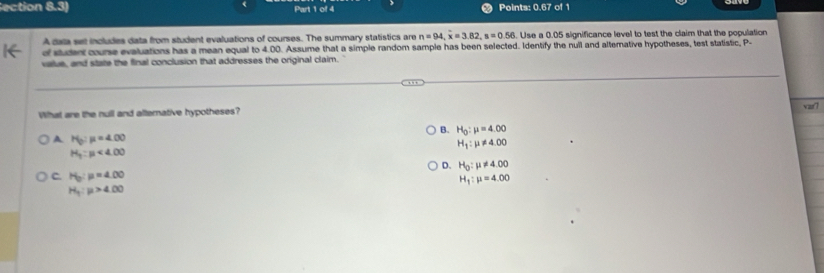 ection 8.3) Part 1 of 4 Points: 0.67 of 1
A data set includes data from student evaluations of courses. The summary statistics are n=94, overline x=3.82, s=0.56 Use a 0.05 significance level to test the claim that the population
df student course evaluations has a mean equal to 4.00. Assume that a simple random sample has been selected. Identify the nuil and alternative hypotheses, test statistic, P -
value, and state the final conclusion that addresses the original claim.
What are the null and alternative hypotheses? var?
B. H_0:mu =4.00
A H_0:mu =4.00
H_1:mu != 4.00
H_3:mu <4.00
D. H_0:mu != 4.00
C. H_0:mu =4.00 H_1:mu =4.00
H_1:mu >4.00