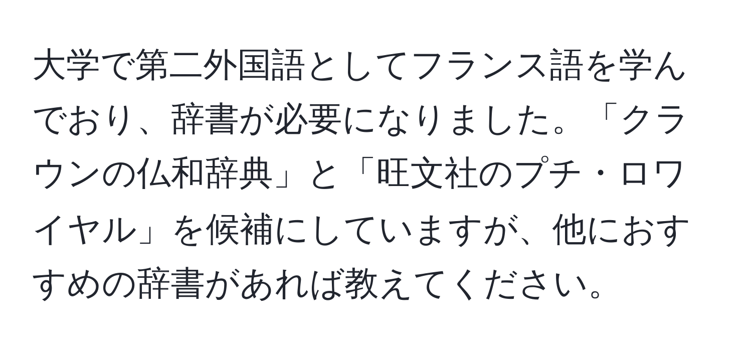 大学で第二外国語としてフランス語を学んでおり、辞書が必要になりました。「クラウンの仏和辞典」と「旺文社のプチ・ロワイヤル」を候補にしていますが、他におすすめの辞書があれば教えてください。