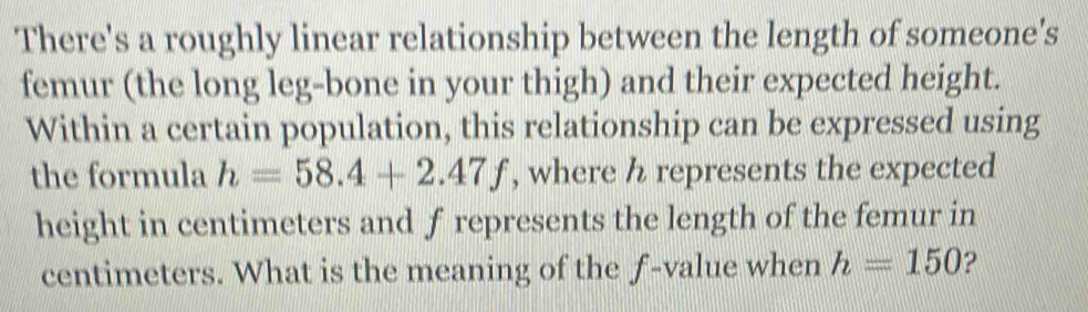 There's a roughly linear relationship between the length of someone's 
femur (the long leg-bone in your thigh) and their expected height. 
Within a certain population, this relationship can be expressed using 
the formula h=58.4+2.47f , where h represents the expected 
height in centimeters and f represents the length of the femur in
centimeters. What is the meaning of the f -value when h=150 2