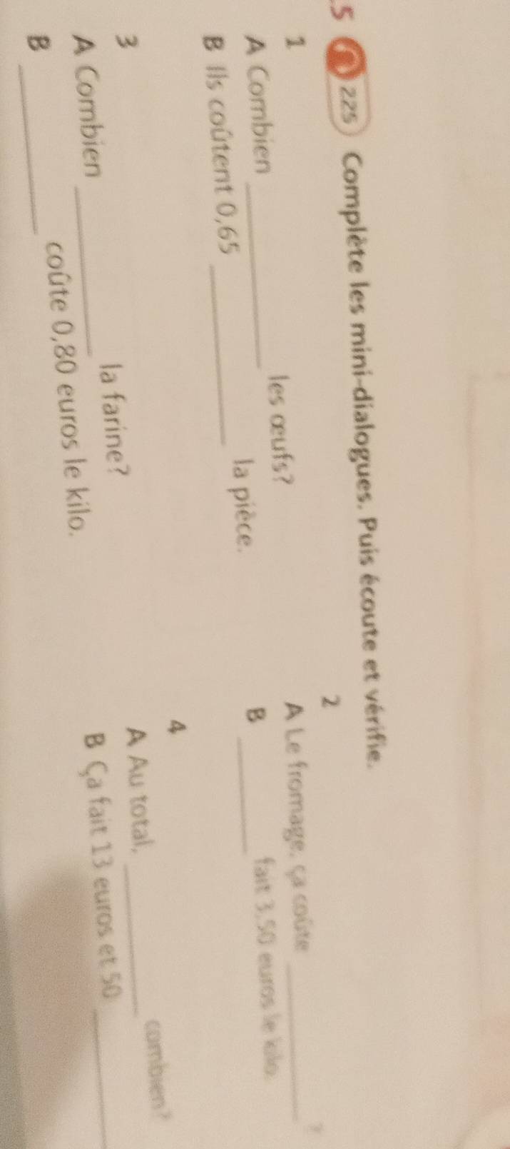 5 225) Complète les mini-dialogues. Puis écoute et vérifie. 
2 
1 A Le fromage, ça coûte_ 
les œufs? 
A Combien_ 
_B 
fait 3,50 euros le kilo. 
B Ils coûtent 0,65 _ 
la pièce. 
4 
3 
la farine? A Au total, _combien ? 
A Combien_ 
B _coûte 0,80 euros le kilo. B Ça fait 13 euros et 50 _