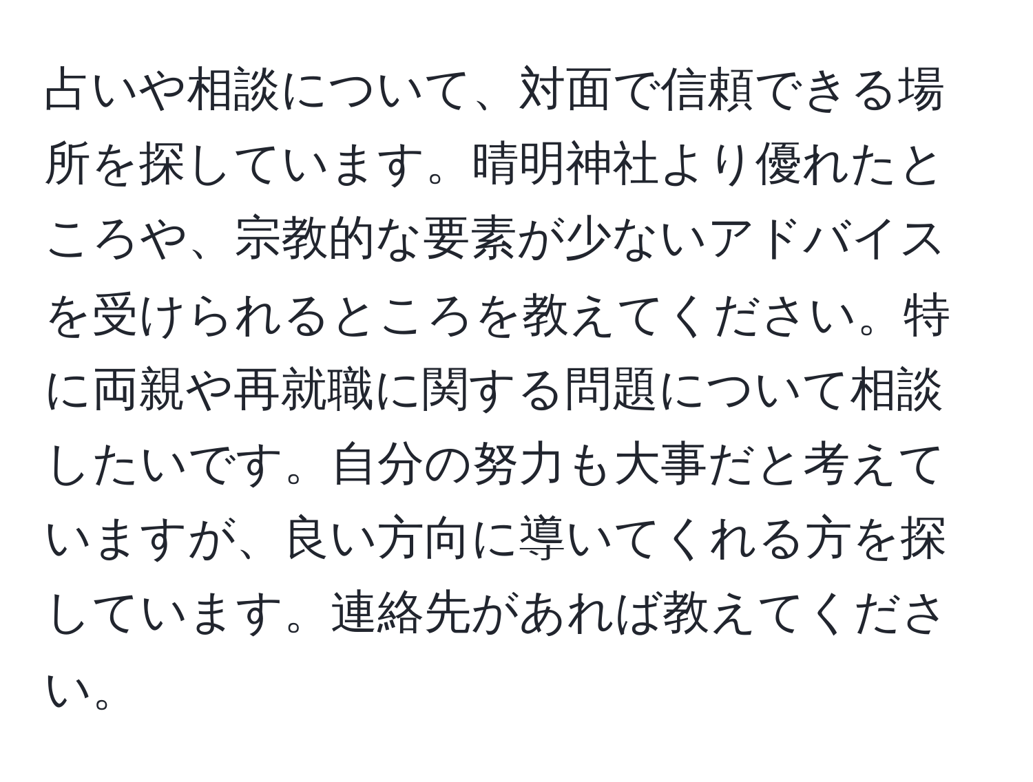 占いや相談について、対面で信頼できる場所を探しています。晴明神社より優れたところや、宗教的な要素が少ないアドバイスを受けられるところを教えてください。特に両親や再就職に関する問題について相談したいです。自分の努力も大事だと考えていますが、良い方向に導いてくれる方を探しています。連絡先があれば教えてください。