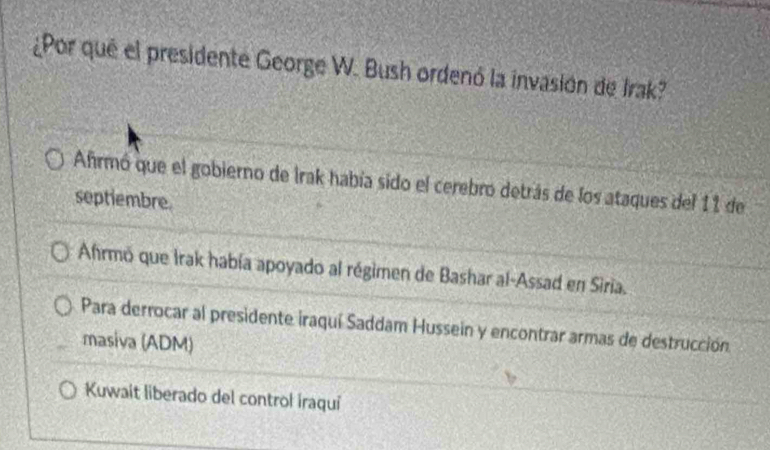 ¿Por que el presidente George W. Bush ordenó la invasión de Irak?
Afrmó que el gobierno de Irak había sido el cerebro detrás de los ataques del 11 de
septiembre.
Ahrmó que Irak había apoyado al régimen de Bashar al-Assad en Siria.
Para derrocar al presidente iraquí Saddam Hussein y encontrar armas de destrucción
masiva (ADM)
Kuwait liberado del control iraqui