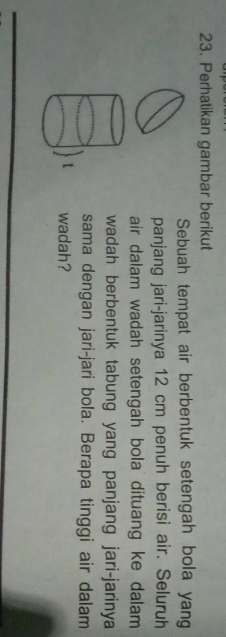 Perhatikan gambar berikut 
Sebuah tempat air berbentuk setengah bola yang 
panjang jari-jarinya 12 cm penuh berisi air. Seluruh 
air dalam wadah setengah bola dituang ke dalam . 
wadah berbentuk tabung yang panjang jari-jarinya 
sama dengan jari-jari bola. Berapa tinggi air dalam 
wadah?