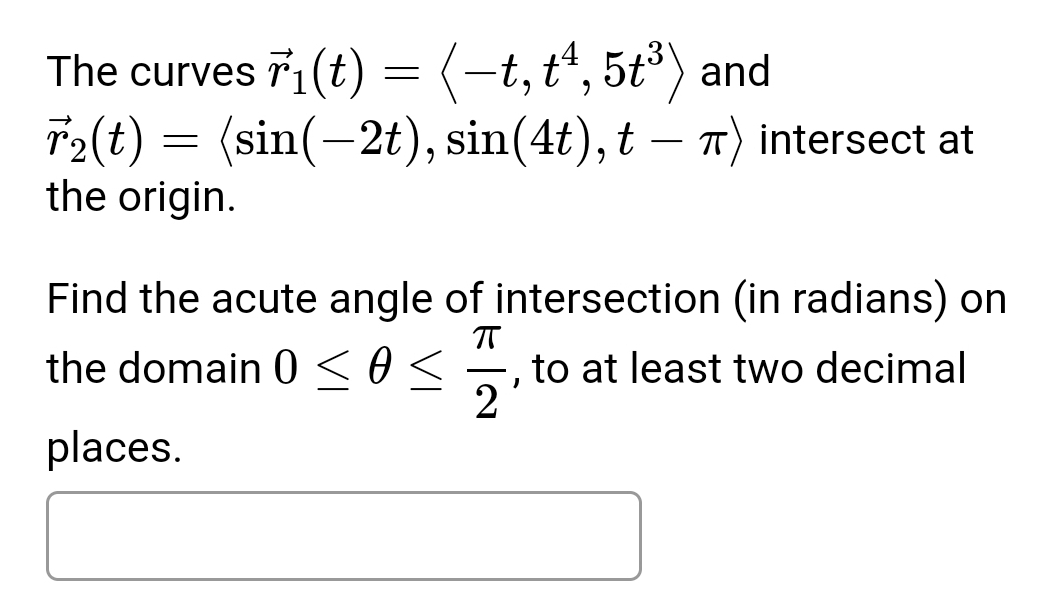 The curves vector r_1(t)=langle -t,t^4,5t^3rangle and
vector r_2(t)=langle sin (-2t), sin (4t),t-π rangle intersect at 
the origin. 
Find the acute angle of intersection (in radians) on 
the domain 0≤ θ ≤  π /2  , to at least two decimal 
places.