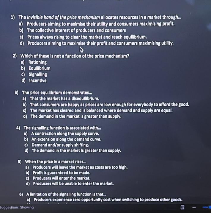 The invisible hand of the price mechanism allocates resources in a market through...
a) Producers aiming to maximise their utility and consumers maximising profit.
b) The collective interest of producers and consumers
c) Prices always rising to clear the market and reach equilibrium.
d) Producers alming to maximise their profit and consumers maximising utility.
2) Which of these is not a function of the price mechanism?
a) Rationing
b) Equilibrium
c) Signalling
d) incentive
3) The price equilibrium demonstrates...
a) That the market has a disequilibrium.
b) That consumers are happy as prices are low enough for everybody to afford the good.
c) The market has cleared and is balanced where demand and supply are equal.
d) The demand in the market is greater than supply.
4) The signalling function is associated with...
a) A contraction along the supply curve.
b) An extension along the demand curve.
c) Demand and/or supply shifting.
d) The demand in the market is greater than supply.
5) When the price in a market rises...
a) Producers will leave the market as costs are too high.
b) Profit is guaranteed to be made.
c) Producers will enter the market.
d) Producers will be unable to enter the market.
6) A limitation of the signalling function is that...
a) Producers experience zero opportunity cost when switching to produce other goods.
Suggestions: Showing