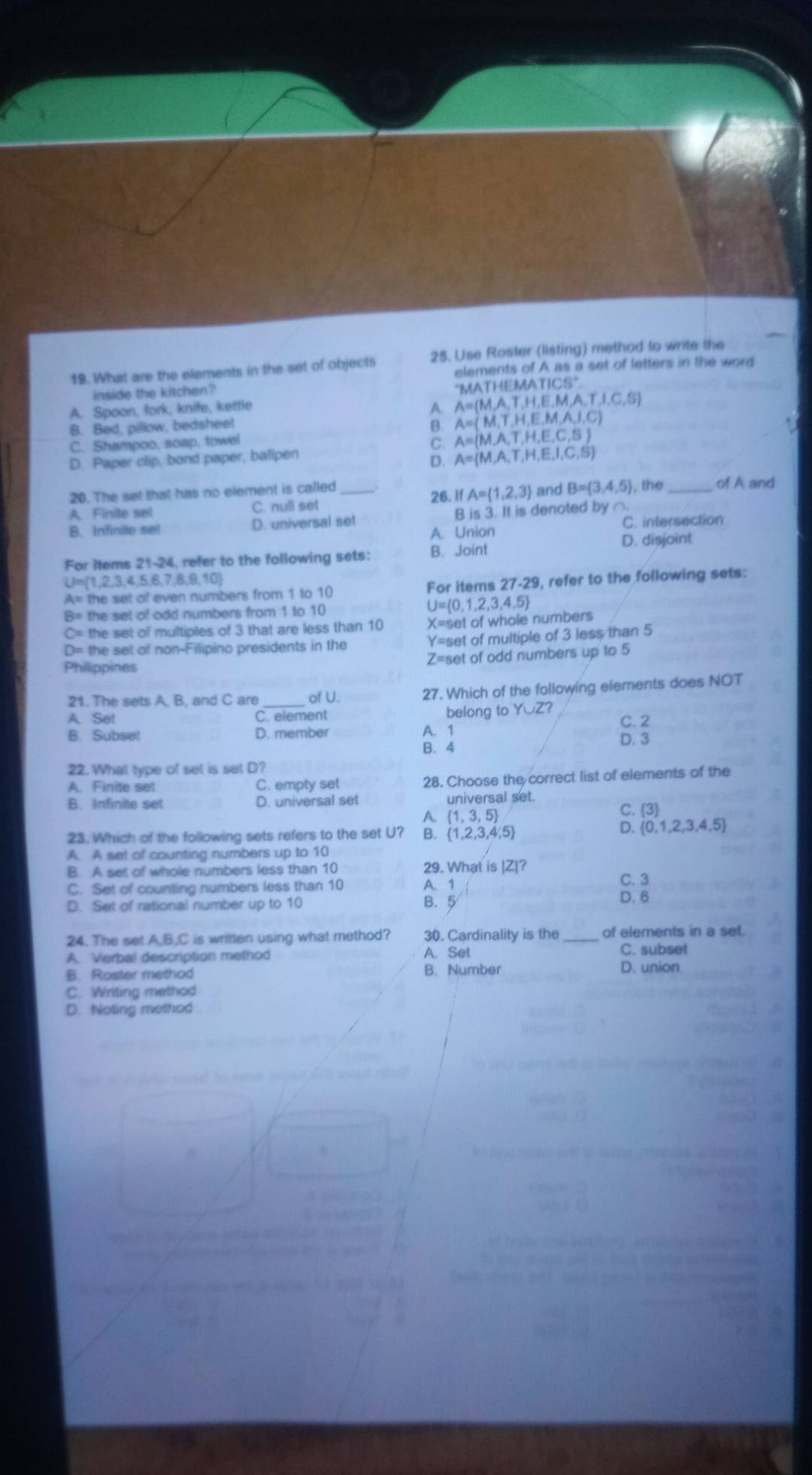 What are the elements in the set of objects 25. Use Roster (listing) method to write the
elements of A as a set of letters in the word
inside the kitchen?
MATH
A= M,A,T,H,E,M,
A. Spoon, fork, knife, kettle IEM ATICS° J,C,S)
A. A=(M,T,H,E,M,A,I,C)
B. Bed, pillow, bedsheet
B.
C. Shampoo, soap, towel
C. A=(M,A,T,H,E,C,S)
D. Paper clip, bond paper, balipen
D. A= M,A,T,H,E,I,C,S
20. The set that has no element is called_ 26. If A= 1,2,3 and B= 3,4,5 , the _of A and
A. Finite sel C. null set
B. Infinite set D. universal set B is 3. It is denoted by ∩.
A. Union C. intersection
D. disjoint
For items 21-24, refer to the following sets: B. Joint
U= 1,2,3,4,5,6,7,8,9,10
A= the set of even numbers from 1 to 10 For items 27-29, refer to the following sets:
B= the set of odd numbers from 1 to 10
U= 0,1,2,3,4,5
C= the set of multiples of 3 that are less than 10 X=set of whole numbers
D= the set of non-Filipino presidents in the Y=set of multiple of 3 less than 5
Z=set of odd numbers up to 5
Philippines
21. The sets A. B, and C are_ of U. 27. Which of the following elements does NOT
A. Set C. element belong to Y∪ Z C. 2
B. Subse! D. member A. 1
B. 4 D. 3
22. What type of set is set D?
A Finite set C. empty set 28. Choose the correct list of elements of the
B. Infinite set D. universal set universal set.
A.  1,3,5 C. 3
D.
23. Which of the following sets refers to the set U? B.  1,2,3,4,5  0,1,2,3,4,5
A. A set of counting numbers up to 10
B. A set of whole numbers less than 10 29. What is |Z|?
C. Set of counting numbers less than 10 A. 1
C. 3
D. Set of rational number up to 10 B. 5 5 D. 6
24. The set A,B,C is written using what method? 30. Cardinality is the of elements in a set.
A. Verbal description method A. Set C. subset
B. Roster method B. Number D. union
C. Writing method
D. Noting method