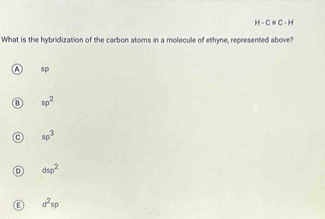 H-Cequiv C-H
What is the hybridization of the carbon atoms in a molecule of ethyne, represented above?
A sp
B sp^2
sp^3
dsp^2
B d^2sp