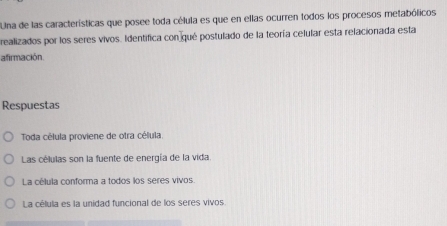 Una de las características que posee toda célula es que en ellas ocurren todos los procesos metabólicos
realizados por los seres vivos. Identifica con qué postulado de la teoría celular esta relacionada esta
afirmación.
Respuestas
Toda célula proviene de otra célula
Las células son la fuente de energía de la vida.
La célula conforma a todos los seres vivos.
La célula es la unidad funcional de los seres vivos