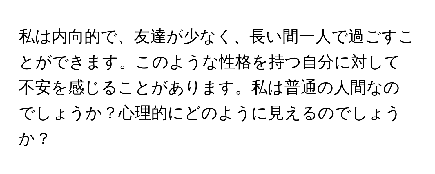 私は内向的で、友達が少なく、長い間一人で過ごすことができます。このような性格を持つ自分に対して不安を感じることがあります。私は普通の人間なのでしょうか？心理的にどのように見えるのでしょうか？