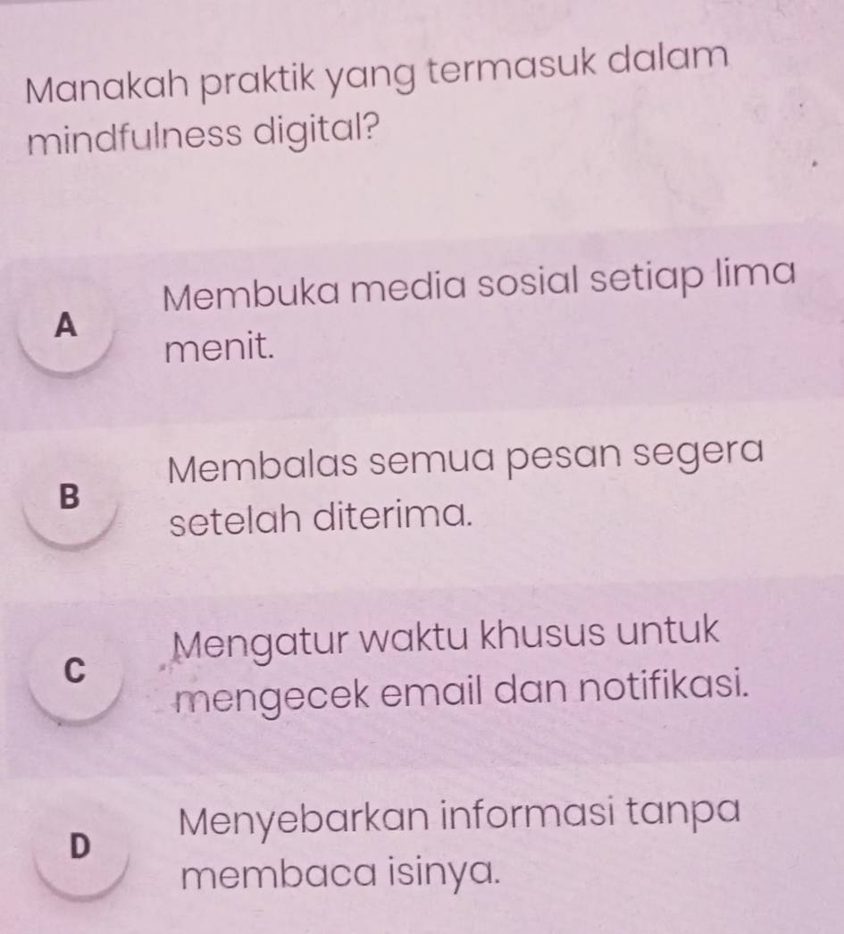 Manakah praktik yang termasuk dalam
mindfulness digital?
Membuka media sosial setiap lima
A
menit.
Membalas semua pesan segera
B
setelah diterima.
C Mengatur waktu khusus untuk
mengecek email dan notifikasi.
D Menyebarkan informasi tanpa
membaca isinya.