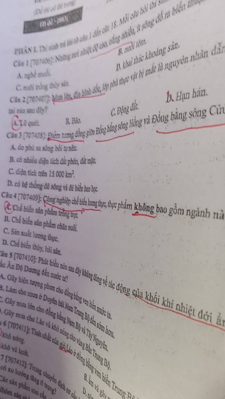 Để thị có Đô vrung)
1n d6: 193)
T   NX. Thi sinh và lài tà câu 1 đến câu 18, Mỗi câu hội thí s
T ău 1 (707408): Những vơi nhiệt độ cao, nằng nhiề, 1 sông đổ rà biển t
B. nuổi tôm
D. khai thác khoảng sản
A. nghê muối.
Ca* (107407): Mam lên đia hình đốc, lớp phố thực vật bị mất là nguyên nhân đã
C. nưôi trắng thủy sản.
Á Hạn hán.
tai nào sau dây? C. Động đất.
A. Lữ quét. B. Bão,
Cau3 (207408): Điểm trương đồng giữa Đồng bằng sông Hồng và Đồng bằng sông Cừn
A. do phù sa sông bối tự nên.
B. có nhiều diện tích đất phèn, dàt mặt,
C. diện tích trên 15.000 km².
D. có hệ thống đô sông và đệ biển bao bọc.
Cầu 4 (707409): Công nghiệp chế biển lương thực, thực phẩm không bao gồm ngành nà
A. Chế biến sản phẩm trồng trợt.
B. Chể biển săn phẩm chăn nuôi.
C. Sân xuất lương thực,
D. Chế biến thủy, hài sân,
Ác Ấn Độ Dương đến nước ta?
a s 707410): Phát biểu nào san đây không động về tác động qủa khối khí nhiệt đối ở
*  G ệ r g on ho đồng bằng ven biên uước 1
*  a m h    ế hái Nam Trung Bộ dến sớm họ
Gây mua lớn cho đồng bằng Nam Bộ và Tây Nguyi
Gây mưa cho Lào và khỏ nóng cho vùng Bắc Trung P
/khô nóng.
khô và lạnh
* 207411): Tinh chất của giả Lào ở đồng bằng ven biển Trung
707412]: Trang chuyển dịch cơ có 5
có xu hưởng tăng tỉ trọng
B, ẩm và gâu
Các sân phẩm cao cấn
Thóm sân n