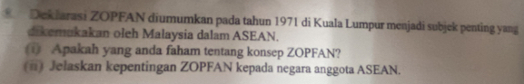 Deklarasi ZOPFAN diumumkan pada tahun 1971 di Kuala Lumpur menjadi subjek penting yang 
dikemukakan oleh Malaysia dalam ASEAN. 
( Apakah yang anda faham tentang konsep ZOPFAN? 
(#) Jelaskan kepentingan ZOPFAN kepada negara anggota ASEAN.