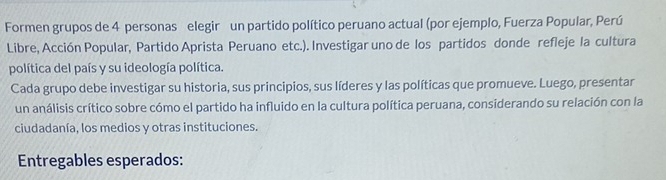 Formen grupos de 4 personas elegir un partido político peruano actual (por ejemplo, Fuerza Popular, Perú 
Libre, Acción Popular, Partido Aprista Peruano etc.). Investigar uno de los partidos donde refleje la cultura 
política del país y su ideología política. 
Cada grupo debe investigar su historia, sus principios, sus líderes y las políticas que promueve. Luego, presentar 
un análisis crítico sobre cómo el partido ha influido en la cultura política peruana, considerando su relación con la 
ciudadanía, los medios y otras instituciones. 
Entregables esperados: