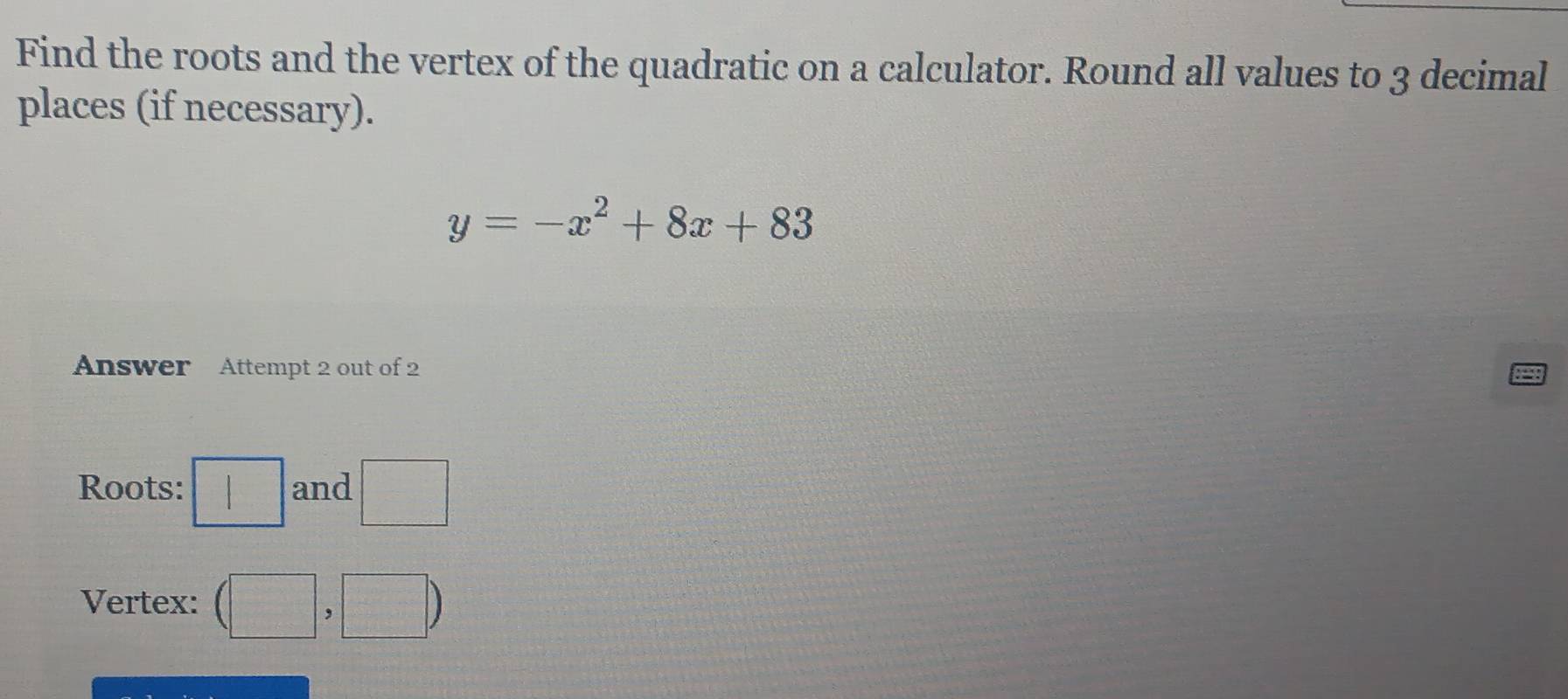 Find the roots and the vertex of the quadratic on a calculator. Round all values to 3 decimal 
places (if necessary).
y=-x^2+8x+83
Answer Attempt 2 out of 2 
Roots: □ and □ 
Vertex: (□ ,□ )