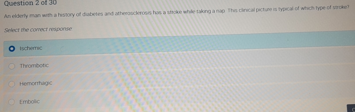 An elderly man with a history of diabetes and atherosclerosis has a stroke while taking a nap. This clinical picture is typical of which type of stroke?
Select the correct response:
Ischemic
Thrombotic
Hemorrhagic
Embolic