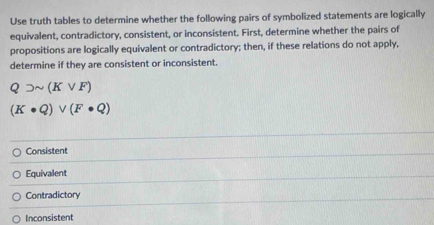 Use truth tables to determine whether the following pairs of symbolized statements are logically
equivalent, contradictory, consistent, or inconsistent. First, determine whether the pairs of
propositions are logically equivalent or contradictory; then, if these relations do not apply,
determine if they are consistent or inconsistent.
Qsupset sim (Kvee F)
(K· Q)vee (F· Q)
Consistent
Equivalent
Contradictory
Inconsistent