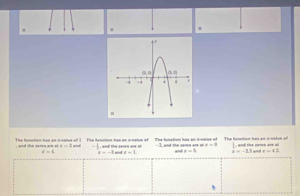 =
The function has an α-value of 1 The function has an α-value of The function has an α-value of The function has an α-value of
, and the zeros are at x=2 and - 1/2  , and the zeros are at -2, and the zeros are at x=0  1/4  , and the zeros are at
x=4. and x=1. and x=5. x=-2.5 and x=4.3.
x=-3