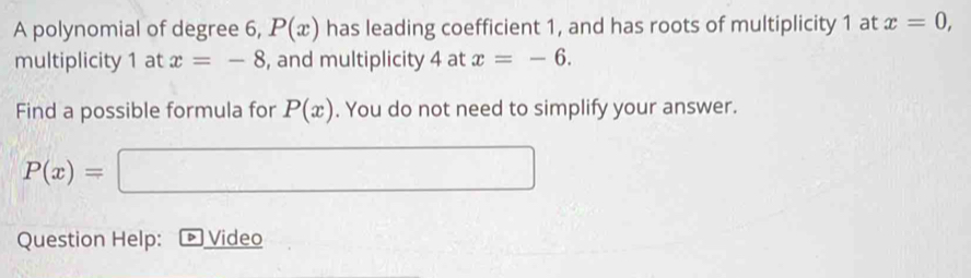 A polynomial of degree 6, P(x) has leading coefficient 1, and has roots of multiplicity 1 at x=0, 
multiplicity 1 at x=-8 , and multiplicity 4 at x=-6. 
Find a possible formula for P(x). You do not need to simplify your answer.
P(x)= □ _  
Question Help: ) Video