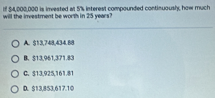 If $4,000,000 is invested at 5% interest compounded continuously, how much
will the investment be worth in 25 years?
A. $13,748,434.88
B. $13,961,371.83
C. $13,925, 161.81
D. $13,853,617.10