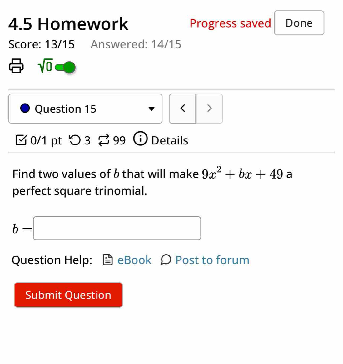 4.5 Homework Progress saved Done 
Score: 13/15 Answered: 14/15 
sqrt(0) 
Question 15 < > 
0/1 pt つ 3 3 99 Details 
Find two values of b that will make 9x^2+bx+49 a 
perfect square trinomial.
b=□
Question Help: eBook Ω Post to forum 
Submit Question