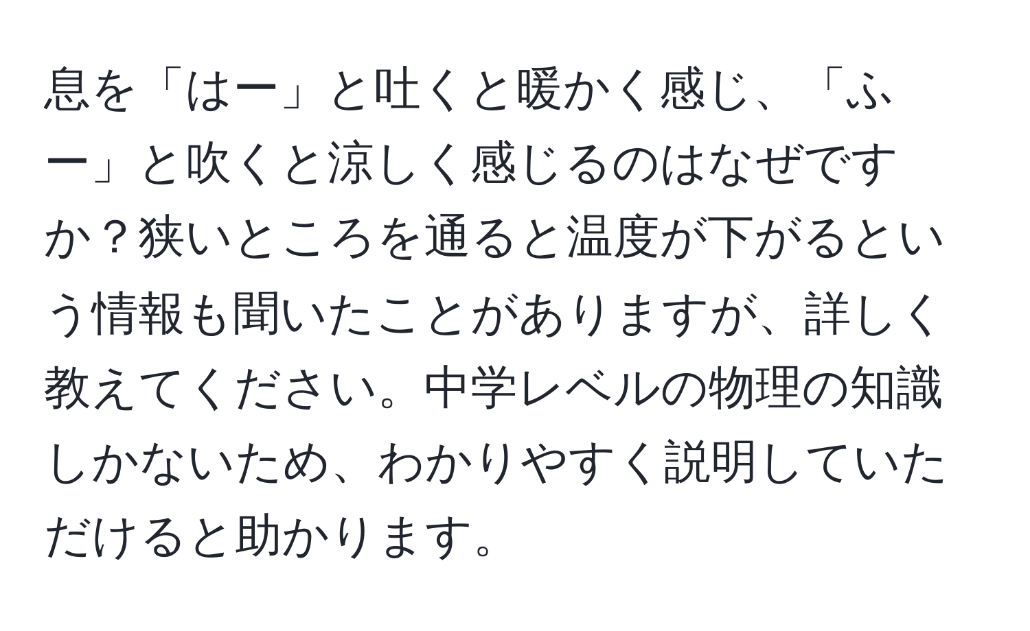 息を「はー」と吐くと暖かく感じ、「ふー」と吹くと涼しく感じるのはなぜですか？狭いところを通ると温度が下がるという情報も聞いたことがありますが、詳しく教えてください。中学レベルの物理の知識しかないため、わかりやすく説明していただけると助かります。