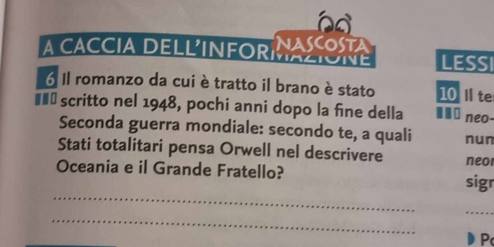 NASCOSTA 
A CACCIA DELLINFORMAZIONE 
LESSI 
6 Il romanzo da cui è tratto il brano è stato 10 I te 
#£† scritto nel 1948, pochi anni dopo la fine della 
... neo- 
Seconda guerra mondiale: secondo te, a quali 
nun 
Stati totalitari pensa Orwell nel descrivere 
neor 
_ 
Oceania e il Grande Fratello? sigr 
_ 
_ 
P