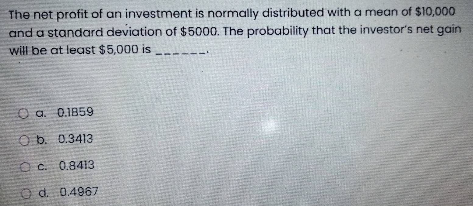 The net profit of an investment is normally distributed with a mean of $10,000
and a standard deviation of $5000. The probability that the investor's net gain
will be at least $5,000 is_
.
a. 0.1859
b. 0.3413
c. 0.8413
d. 0.4967