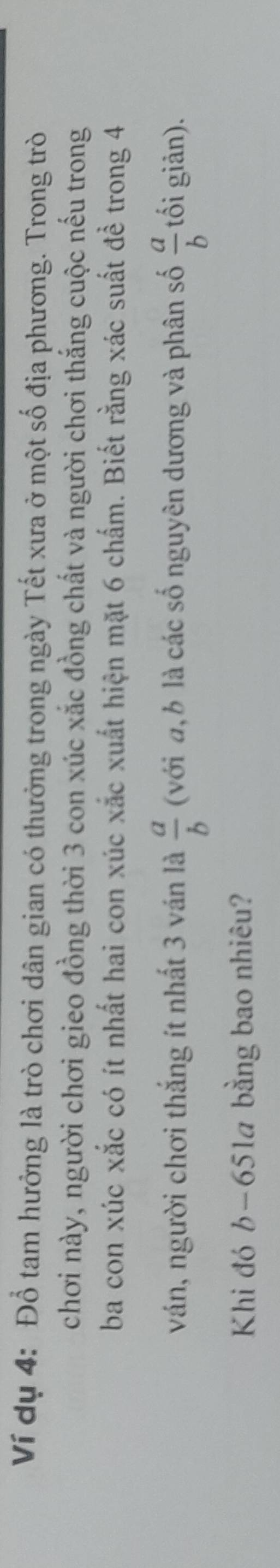 Ví dụ 4: Đổ tam hưởng là trò chơi dân gian có thưởng trong ngày Tết xưa ở một số địa phương. Trong trò
chơi này, người chơi gieo đồng thời 3 con xúc xắc đồng chất và người chơi thắng cuộc nếu trong
ba con xúc xắc có ít nhất hai con xúc xắc xuất hiện mặt 6 chấm. Biết rằng xác suất đề trong 4
ván, người chơi thắng ít nhất 3 ván là  a/b  (với a, b là các số nguyên dương và phân số  a/b  tối giản).
Khi đó b-651a bằng bao nhiêu?