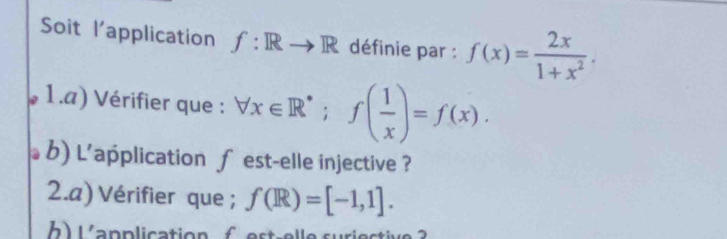 Soit l'application f:Rto R définie par : f(x)= 2x/1+x^2 . 
1.a) Vérifier que : forall x∈ R^(·); f( 1/x )=f(x). 
b) L'application f est-elle injective ? 
2.a) Vérifier que ; f(R)=[-1,1]. 
b L a p p licatio