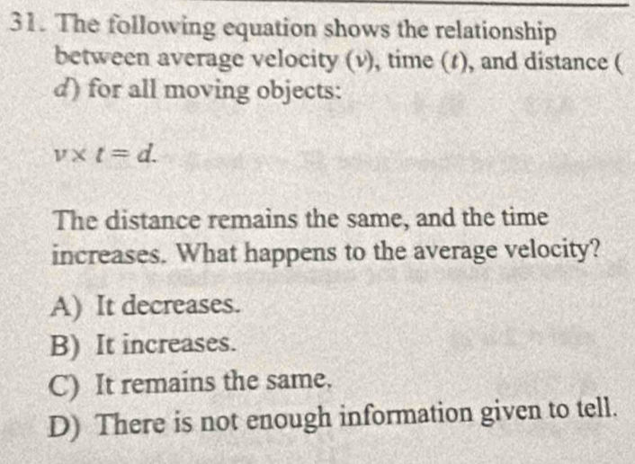 The following equation shows the relationship
between average velocity (v), time (t), and distance (
d) for all moving objects:
v* t=d. 
The distance remains the same, and the time
increases. What happens to the average velocity?
A) It decreases.
B) It increases.
C) It remains the same.
D) There is not enough information given to tell.