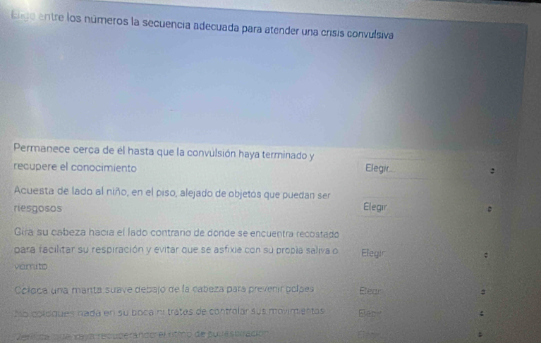 igo entre los números la secuencia adecuada para atender una crisis convulsiva 
Permanece cerca de él hasta que la convulsión haya terminado y Elegir 
recupere el conocimiento 
: 
Acuesta de lado al niño, en el piso, alejado de objetos que puedan ser 
riesgosos Elegir 
: 
Gira su cabeza hacía el lado contrano de donde se encuentra recostado 
para facilitar su respiración y evitar que se asfixie con su propla saliva o Elegir 
verito 
Coloca una manta suave debajo de la cabeza para prevenir golpes Elear 
M o o ldques nada en su boca nº tratas de controlar sus movimientas Biace : 
Veri ca lo de vaya recuperando el ritmo de su restrración Eleam .