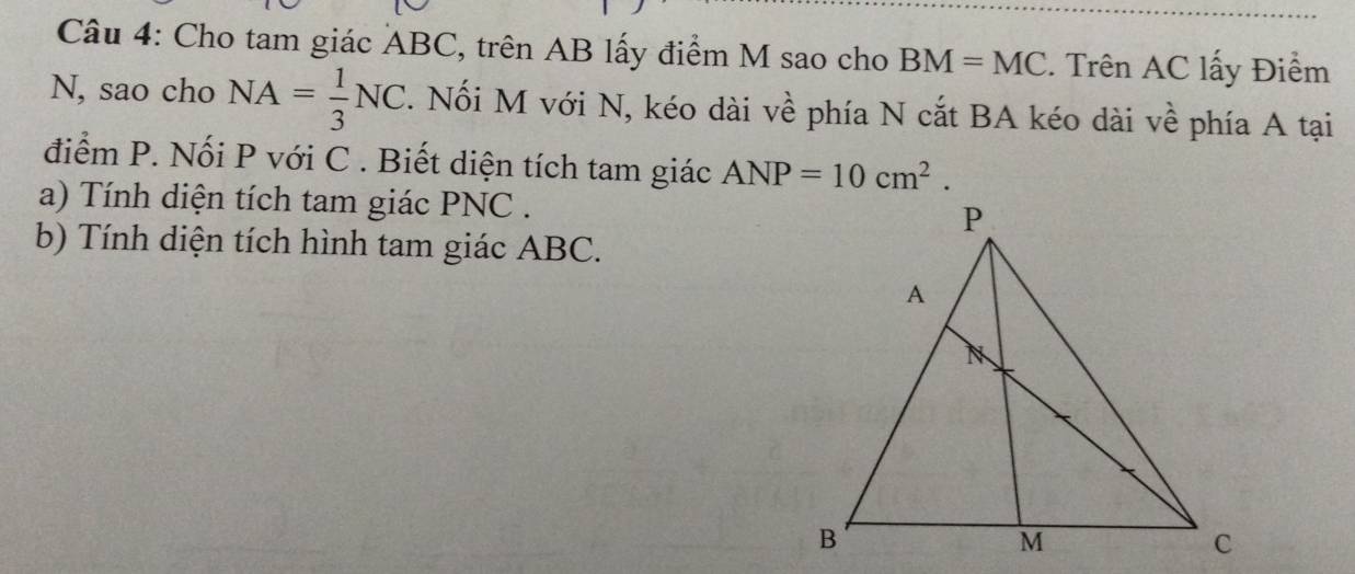 Cho tam giác ABC, trên AB lấy điểm M sao cho BM=MC. Trên AC lấy Điểm 
N, sao cho NA= 1/3 NC. Nối M với N, kéo dài về phía N cắt BA kéo dài về phía A tại 
điểm P. Nối P với C. Biết diện tích tam giác ANP=10cm^2. 
a) Tính diện tích tam giác PNC. 
b) Tính diện tích hình tam giác ABC.