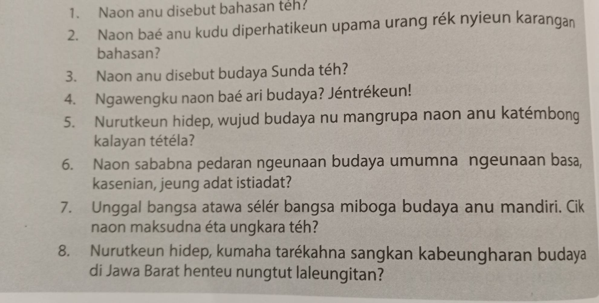 Naon anu disebut bahasan teh? 
2. Naon baé anu kudu diperhatikeun upama urang rék nyieun karangan 
bahasan? 
3. Naon anu disebut budaya Sunda téh? 
4. Ngawengku naon baé ari budaya? Jéntrékeun! 
5. Nurutkeun hidep, wujud budaya nu mangrupa naon anu katémbong 
kalayan tétéla? 
6. Naon sababna pedaran ngeunaan budaya umumna ngeunaan basa, 
kasenian, jeung adat istiadat? 
7. Unggal bangsa atawa sélér bangsa miboga budaya anu mandiri. Cik 
naon maksudna éta ungkara téh? 
8. Nurutkeun hidep, kumaha tarékahna sangkan kabeungharan budaya 
di Jawa Barat henteu nungtut laleungitan?