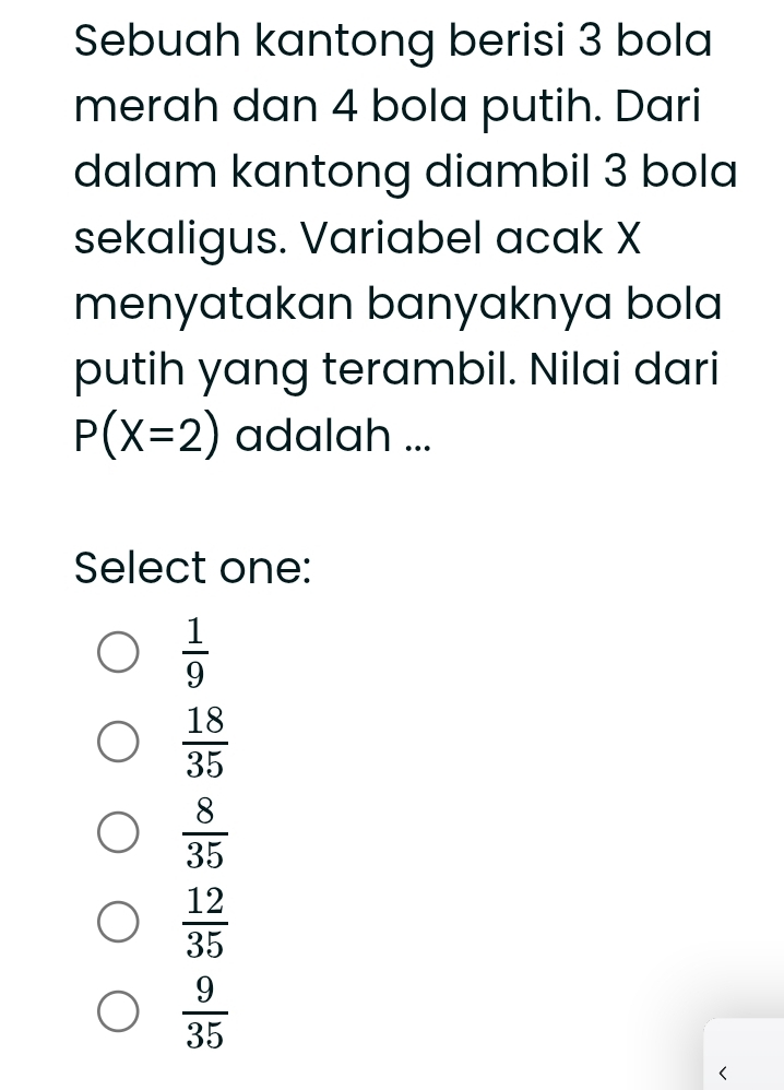 Sebuah kantong berisi 3 bola
merah dan 4 bola putih. Dari
dalam kantong diambil 3 bola
sekaligus. Variabel acak X
menyatakan banyaknya bola
putih yang terambil. Nilai dari
P(X=2) adalah ...
Select one:
 1/9 
 18/35 
 8/35 
 12/35 
 9/35  <